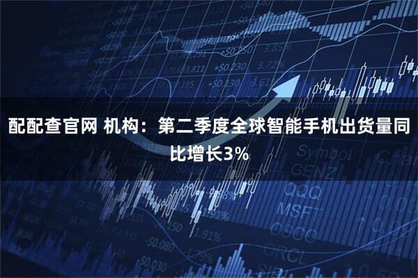 配配查官网 机构：第二季度全球智能手机出货量同比增长3%