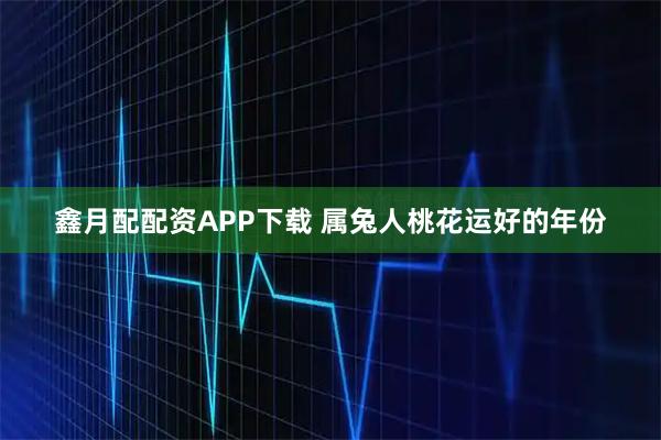 鑫月配配资APP下载 属兔人桃花运好的年份