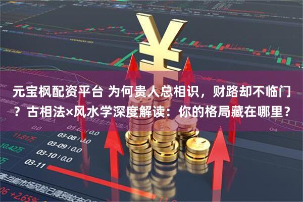 元宝枫配资平台 为何贵人总相识，财路却不临门？古相法×风水学深度解读：你的格局藏在哪里？