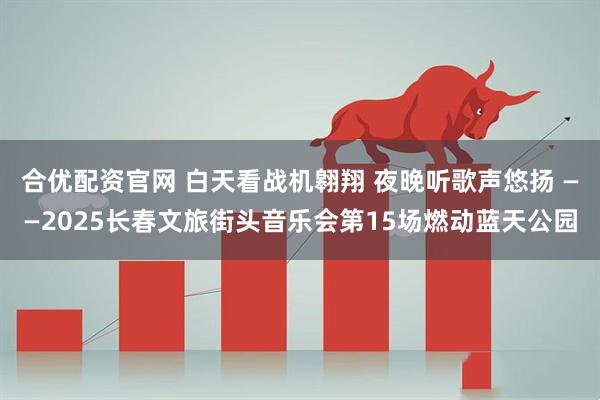 合优配资官网 白天看战机翱翔 夜晚听歌声悠扬 ——2025长春文旅街头音乐会第15场燃动蓝天公园