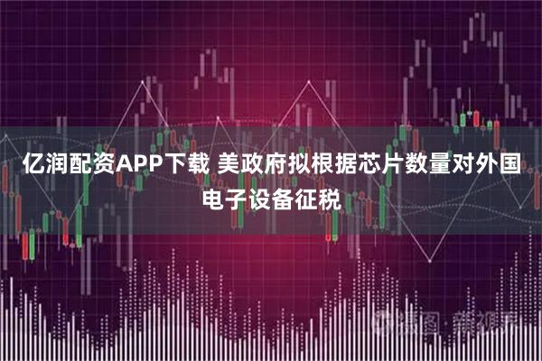 亿润配资APP下载 美政府拟根据芯片数量对外国电子设备征税