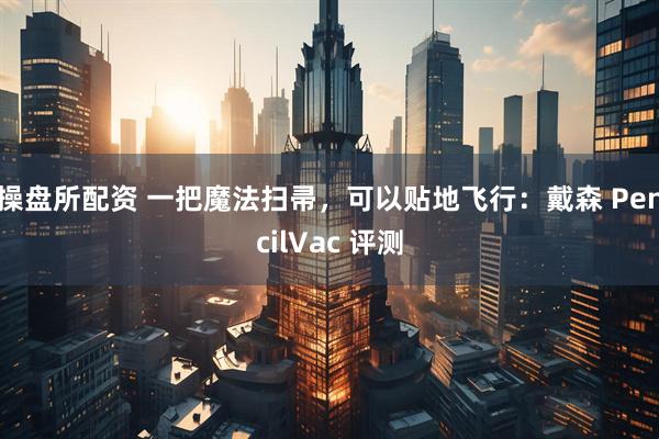 操盘所配资 一把魔法扫帚，可以贴地飞行：戴森 PencilVac 评测