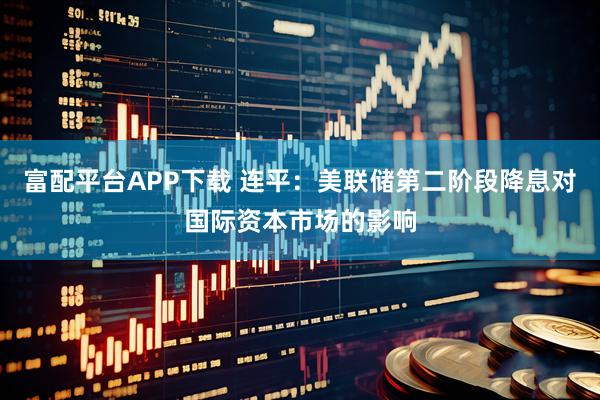 富配平台APP下载 连平：美联储第二阶段降息对国际资本市场的影响