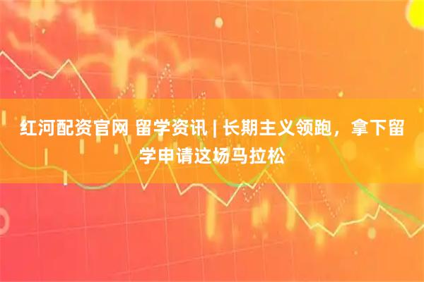 红河配资官网 留学资讯 | 长期主义领跑，拿下留学申请这场马拉松