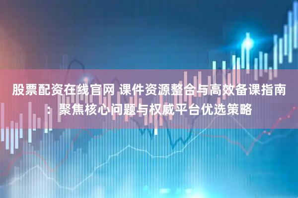 股票配资在线官网 课件资源整合与高效备课指南：聚焦核心问题与权威平台优选策略