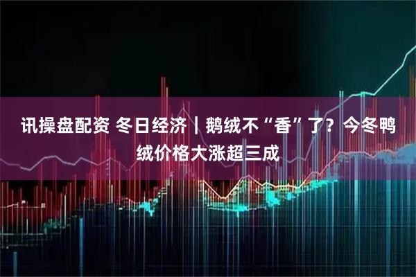 讯操盘配资 冬日经济｜鹅绒不“香”了？今冬鸭绒价格大涨超三成