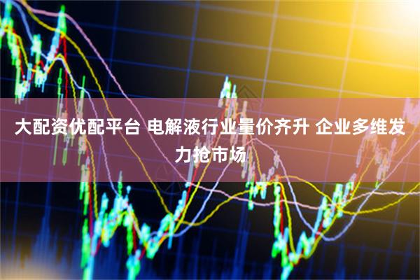 大配资优配平台 电解液行业量价齐升 企业多维发力抢市场