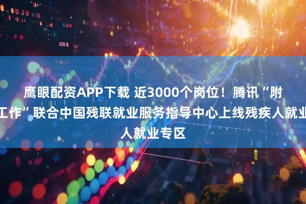 鹰眼配资APP下载 近3000个岗位！腾讯“附近的工作”联合中国残联就业服务指导中心上线残疾人就业专区