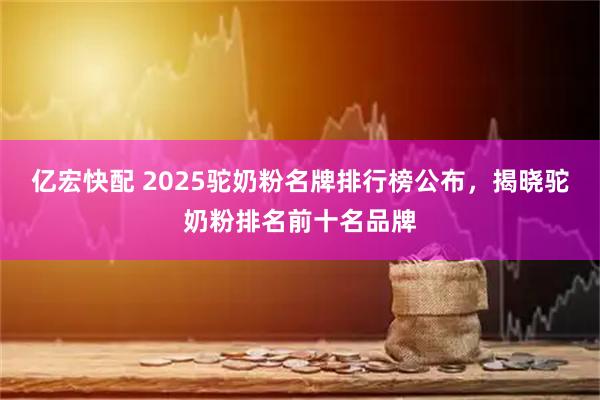 亿宏快配 2025驼奶粉名牌排行榜公布，揭晓驼奶粉排名前十名品牌