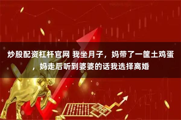 炒股配资杠杆官网 我坐月子，妈带了一筐土鸡蛋，妈走后听到婆婆的话我选择离婚