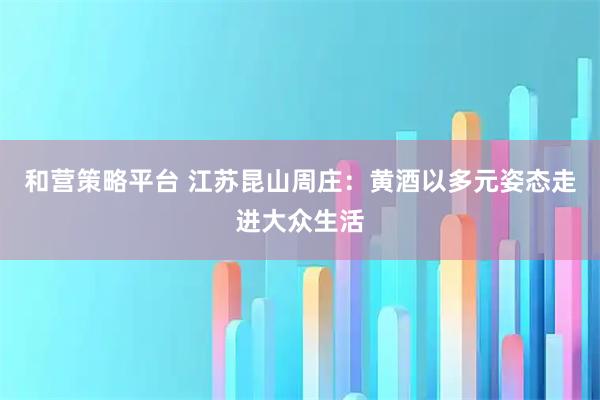 和营策略平台 江苏昆山周庄：黄酒以多元姿态走进大众生活