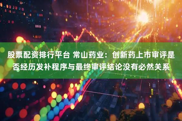 股票配资排行平台 常山药业：创新药上市审评是否经历发补程序与最终审评结论没有必然关系
