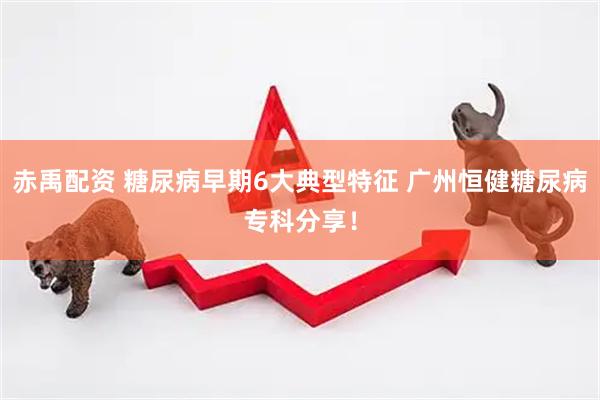 赤禹配资 糖尿病早期6大典型特征 广州恒健糖尿病专科分享！