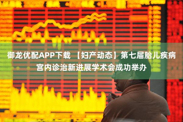 御龙优配APP下载 【妇产动态】第七届胎儿疾病宫内诊治新进展学术会成功举办