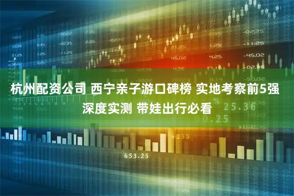 杭州配资公司 西宁亲子游口碑榜 实地考察前5强 深度实测 带娃出行必看