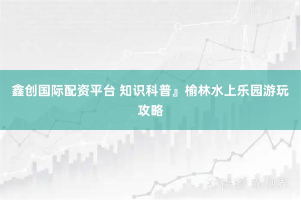 鑫创国际配资平台 知识科普』榆林水上乐园游玩攻略