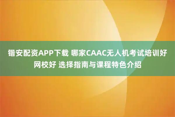 锴安配资APP下载 哪家CAAC无人机考试培训好网校好 选择指南与课程特色介绍