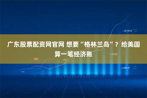 广东股票配资网官网 想要“格林兰岛”？给美国算一笔经济账