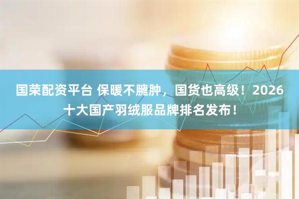 国荣配资平台 保暖不臃肿，国货也高级！2026十大国产羽绒服品牌排名发布！