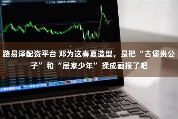 路易泽配资平台 邓为这春夏造型，是把 “古堡贵公子” 和 “居家少年” 揉成画报了吧