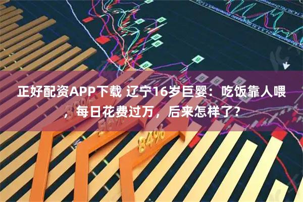 正好配资APP下载 辽宁16岁巨婴：吃饭靠人喂，每日花费过万，后来怎样了？