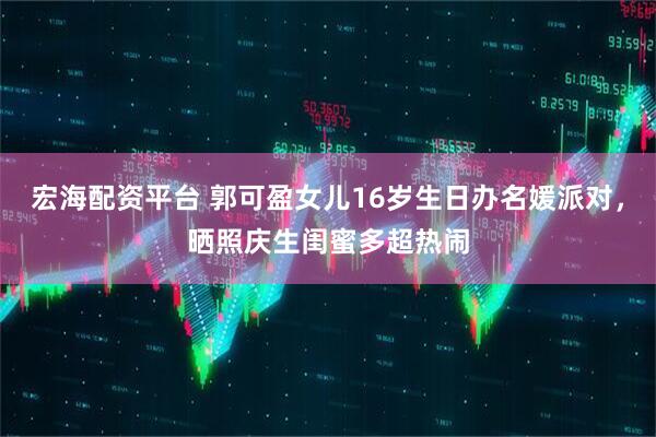 宏海配资平台 郭可盈女儿16岁生日办名媛派对，晒照庆生闺蜜多超热闹