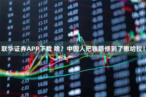 联华证券APP下载 啥？中国人把铁路修到了撒哈拉！