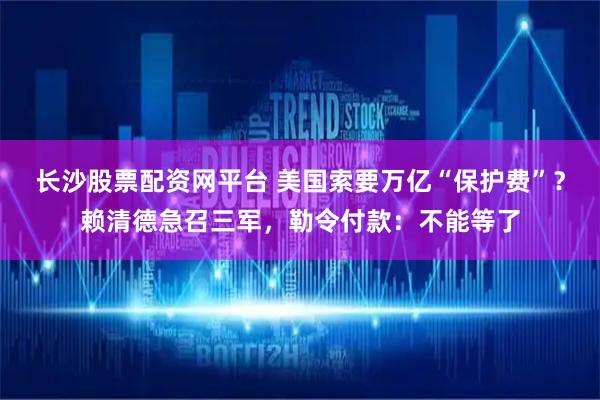 长沙股票配资网平台 美国索要万亿“保护费”？赖清德急召三军，勒令付款：不能等了