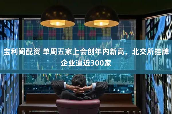宝利阁配资 单周五家上会创年内新高，北交所挂牌企业逼近300家