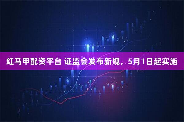 红马甲配资平台 证监会发布新规，5月1日起实施