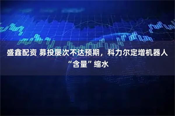 盛鑫配资 募投屡次不达预期，科力尔定增机器人“含量”缩水