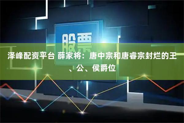 泽峰配资平台 薛家将:唐中宗和唐睿宗封烂的王、公、侯爵位