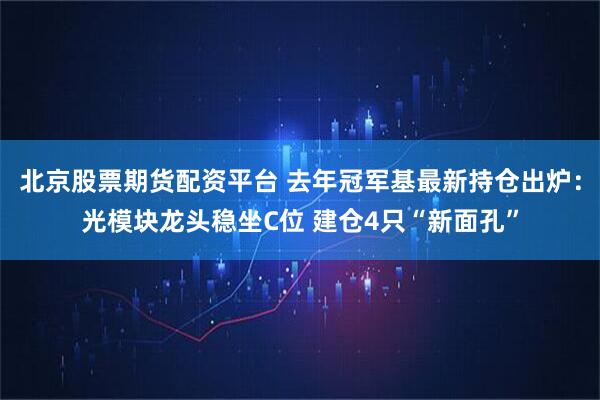 北京股票期货配资平台 去年冠军基最新持仓出炉：光模块龙头稳坐C位 建仓4只“新面孔”