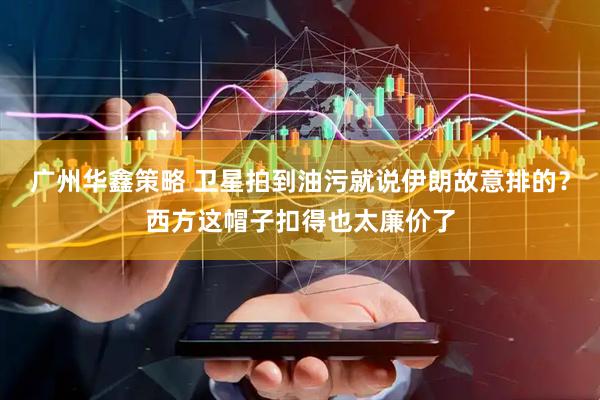 广州华鑫策略 卫星拍到油污就说伊朗故意排的？西方这帽子扣得也太廉价了