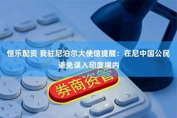 恒乐配资 我驻尼泊尔大使馆提醒：在尼中国公民避免误入印度境内
