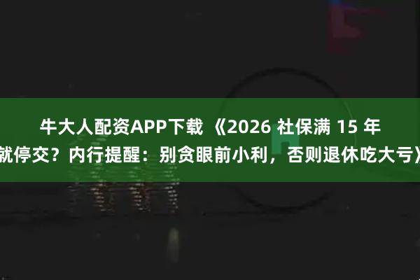 牛大人配资APP下载 《2026 社保满 15 年就停交？内行提醒：别贪眼前小利，否则退休吃大亏》